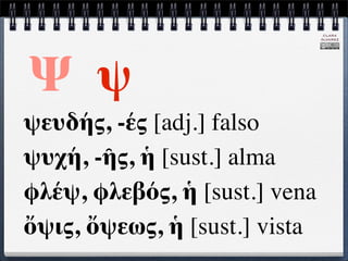 CLARA
                               ÁLVAREZ




Ψ ψ
ψευδής, -ές [adj.] falso
ψυχή, -ῆς, ἡ [sust.] alma
φλέψ, φλεβός, ἡ [sust.] vena
ὄψις, ὄψεως, ἡ [sust.] vista
 