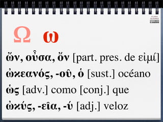 CLARA
                               ÁLVAREZ




 Ω ω
ὤν, οὖσα, ὄν [part. pres. de εἰμί]
ὠκεανός, -οῦ, ὁ [sust.] océano
ὡς [adv.] como [conj.] que
ὠκύς, -εῖα, -ύ [adj.] veloz
 