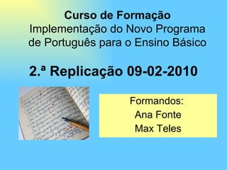 2.ª Replicação 09-02-2010 Formandos:  Ana Fonte Max Teles Curso de Formação Implementação do Novo Programa de Português para o Ensino Básico 