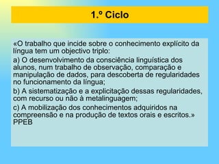 1.º Ciclo «O trabalho que incide sobre o conhecimento explícito da língua tem um objectivo triplo: a) O desenvolvimento da consciência linguística dos alunos, num trabalho de observação, comparação e manipulação de dados, para descoberta de regularidades no funcionamento da língua; b) A sistematização e a explicitação dessas regularidades, com recurso ou não à metalinguagem; c) A mobilização dos conhecimentos adquiridos na compreensão e na produção de textos orais e escritos.» PPEB 
