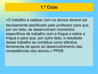 «O trabalho a realizar com os alunos deverá ser devidamente planificado pelo professor para que, por um lado, se desenvolvam momentos específicos de trabalho com a língua e sobre a língua e para que, por outro lado, o resultado desse trabalho se constitua como efectiva ferramenta de apoio ao desenvolvimento das competências dos alunos.» PPEB 1.º Ciclo 