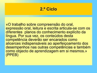 «O trabalho sobre compreensão do oral, expressão oral, leitura e escrita articula-se com os diferentes  planos do conhecimento explícito da língua. Por sua vez, os conteúdos desta competência deverão ser encarados como alicerces indispensáveis ao aperfeiçoamento dos desempenhos nas outras competências e também como objecto de aprendizagem em si mesmos.» (PPEB) 2.º Ciclo 