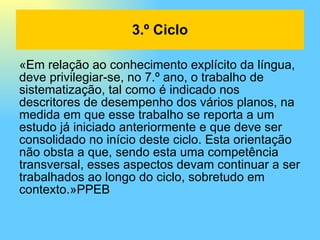 «Em relação ao conhecimento explícito da língua, deve privilegiar-se, no 7.º ano, o trabalho de sistematização, tal como é indicado nos descritores de desempenho dos vários planos, na medida em que esse trabalho se reporta a um estudo já iniciado anteriormente e que deve ser consolidado no início deste ciclo. Esta orientação não obsta a que, sendo esta uma competência transversal, esses aspectos devam continuar a ser trabalhados ao longo do ciclo, sobretudo em contexto.»PPEB 3.º Ciclo 