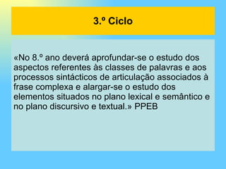 «No 8.º ano deverá aprofundar-se o estudo dos aspectos referentes às classes de palavras e aos processos sintácticos de articulação associados à frase complexa e alargar-se o estudo dos elementos situados no plano lexical e semântico e no plano discursivo e textual.» PPEB 3.º Ciclo 