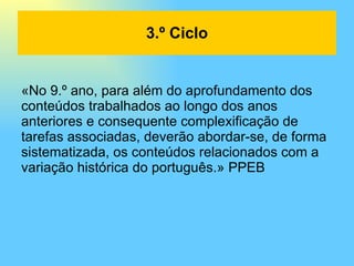 «No 9.º ano, para além do aprofundamento dos conteúdos trabalhados ao longo dos anos anteriores e consequente complexificação de tarefas associadas, deverão abordar-se, de forma sistematizada, os conteúdos relacionados com a variação histórica do português.» PPEB 3.º Ciclo 