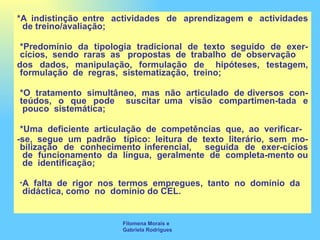 *A indistinção entre  actividades  de  aprendizagem e  actividades  de treino/avaliação; *Predomínio  da  tipologia  tradicional  de  texto  seguido  de  exer-cícios,  sendo  raras  as   propostas  de  trabalho  de  observação   dos  dados,  manipulação,  formulação  de   hipóteses,  testagem, formulação  de  regras,  sistematização,  treino; *O  tratamento  simultâneo,  mas  não  articulado  de diversos  con-teúdos,  o  que  pode   suscitar uma  visão  compartimen-tada  e  pouco  sistemática; *Uma  deficiente  articulação  de  competências  que,  ao  verificar- -se,  segue  um  padrão   típico:  leitura  de  texto  literário,  sem  mo-bilização  de  conhecimento inferencial,    seguida  de  exer-cícios  de  funcionamento  da  língua,  geralmente  de  completa-mento ou  de  identificação; * A  falta  de  rigor  nos  termos  empregues,  tanto  no  domínio  da  didáctica, como  no  domínio do CEL. Filomena Morais e Gabriela Rodrigues 