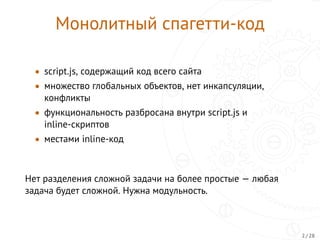 Монолитный спагетти-код
• script.js, содержащий код всего сайта
• множество глобальных объектов, нет инкапсуляции,
конфликты
• функциональность разбросана внутри script.js и
inline-скриптов
• местами inline-код
Нет разделения сложной задачи на более простые — любая
задача будет сложной. Нужна модульность.
2 / 28
 