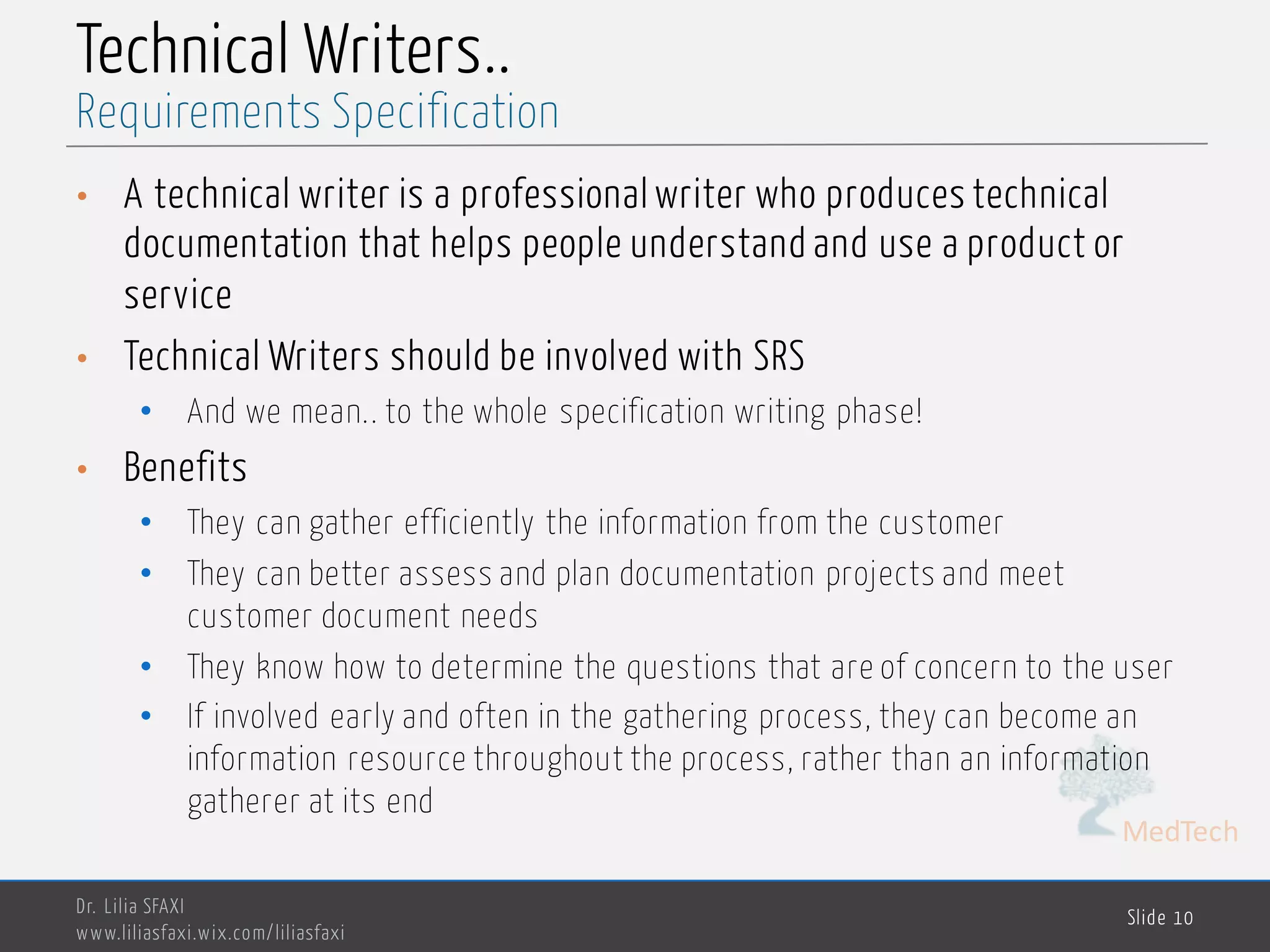 MedTech
Technical Writers..
• A technical writer is a professional writer who produces technical
documentation that helps people understand and use a product or
service
• Technical Writers should be involved with SRS
• And we mean.. to the whole specification writing phase!
• Benefits
• They can gather efficiently the information from the customer
• They can better assess and plan documentation projects and meet
customer document needs
• They know how to determine the questions that are of concern to the user
• If involved early and often in the gathering process, they can become an
information resource throughout the process, rather than an information
gatherer at its end
Dr. Lilia SFAXI
www.liliasfaxi.wix.com/liliasfaxi
Slide 10
Requirements Specification
 