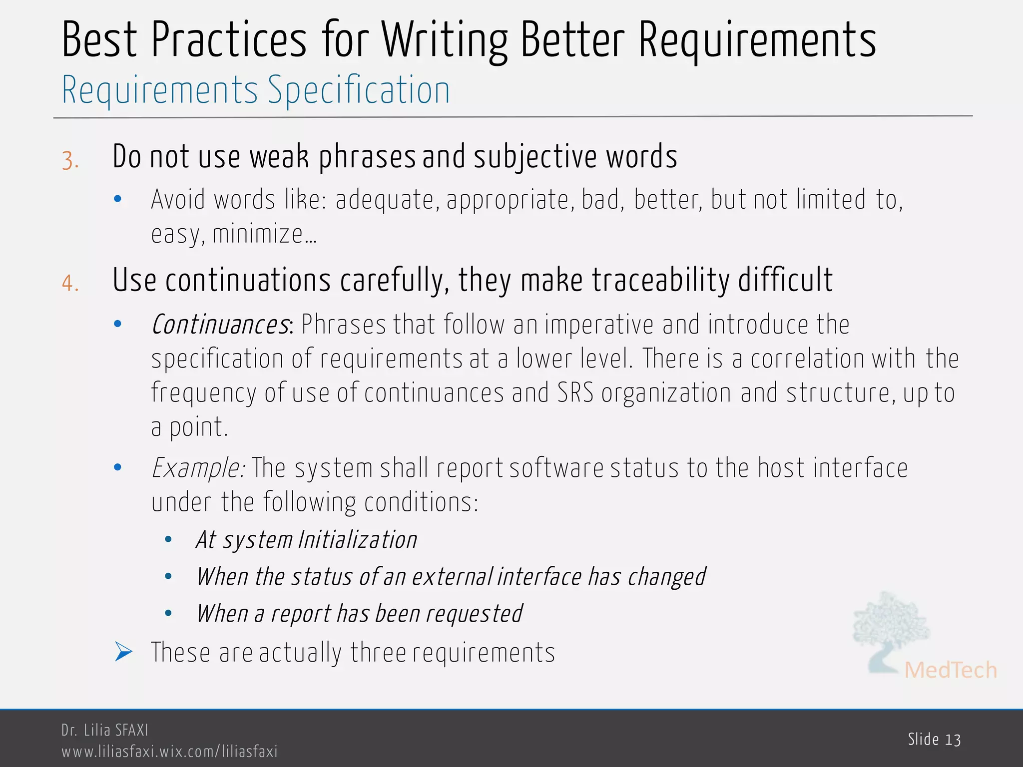 MedTech
Best Practices for Writing Better Requirements
3. Do not use weak phrases and subjective words
• Avoid words like: adequate, appropriate, bad, better, but not limited to,
easy, minimize…
4. Use continuations carefully, they make traceability difficult
• Continuances: Phrases that follow an imperative and introduce the
specification of requirements at a lower level. There is a correlation with the
frequency of use of continuances and SRS organization and structure, up to
a point.
• Example: The system shall report software status to the host interface
under the following conditions:
• At system Initialization
• When the status of an external interface has changed
• When a report has been requested
Ø These are actually three requirements
Dr. Lilia SFAXI
www.liliasfaxi.wix.com/liliasfaxi
Slide 13
Requirements Specification
 