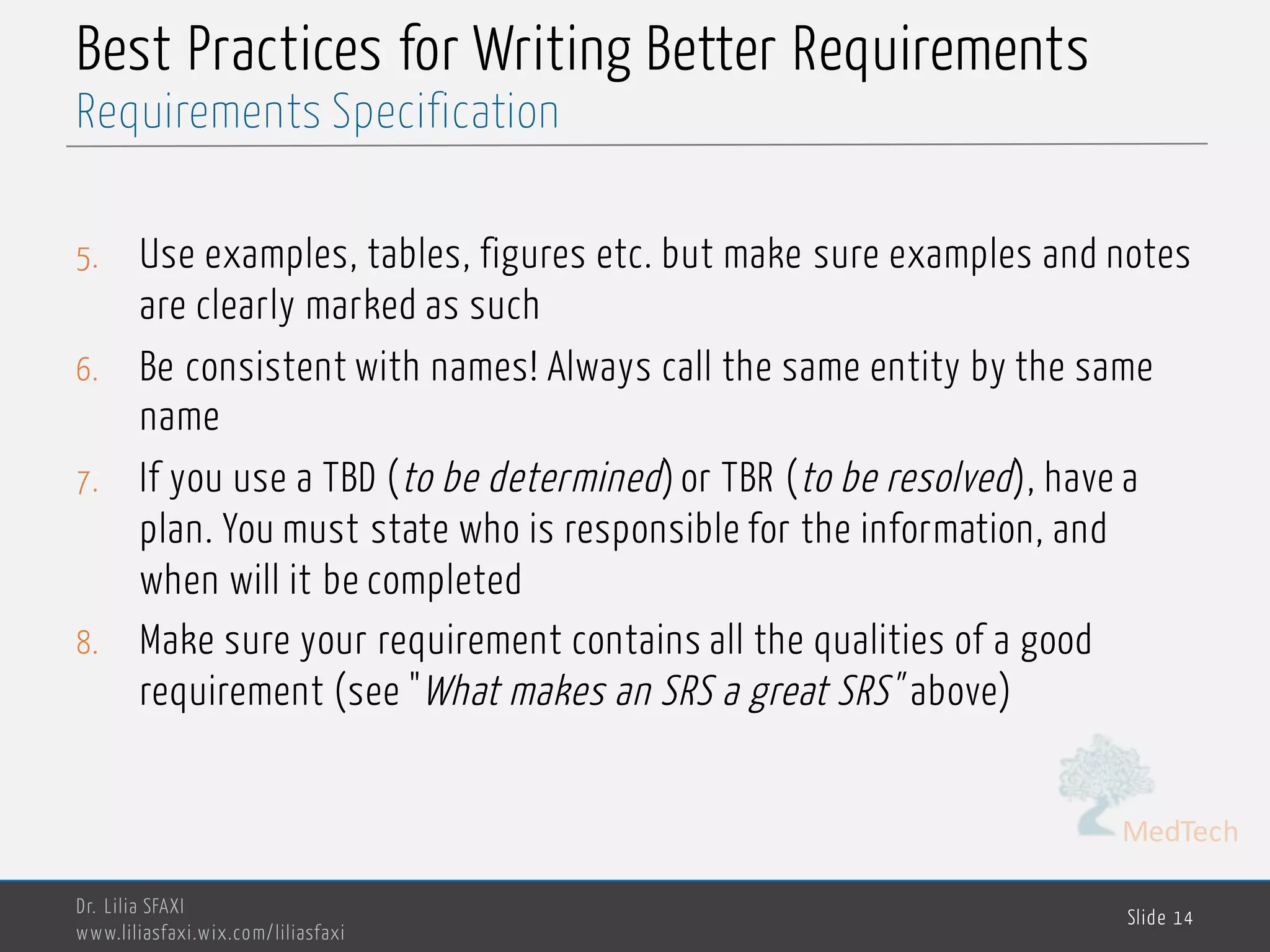 MedTech
Best Practices for Writing Better Requirements
5. Use examples, tables, figures etc. but make sure examples and notes
are clearly marked as such
6. Be consistent with names! Always call the same entity by the same
name
7. If you use a TBD (to be determined) or TBR (to be resolved), have a
plan. You must state who is responsible for the information, and
when will it be completed
8. Make sure your requirement contains all the qualities of a good
requirement (see "What makes an SRS a great SRS" above)
Dr. Lilia SFAXI
www.liliasfaxi.wix.com/liliasfaxi
Slide 14
Requirements Specification
 