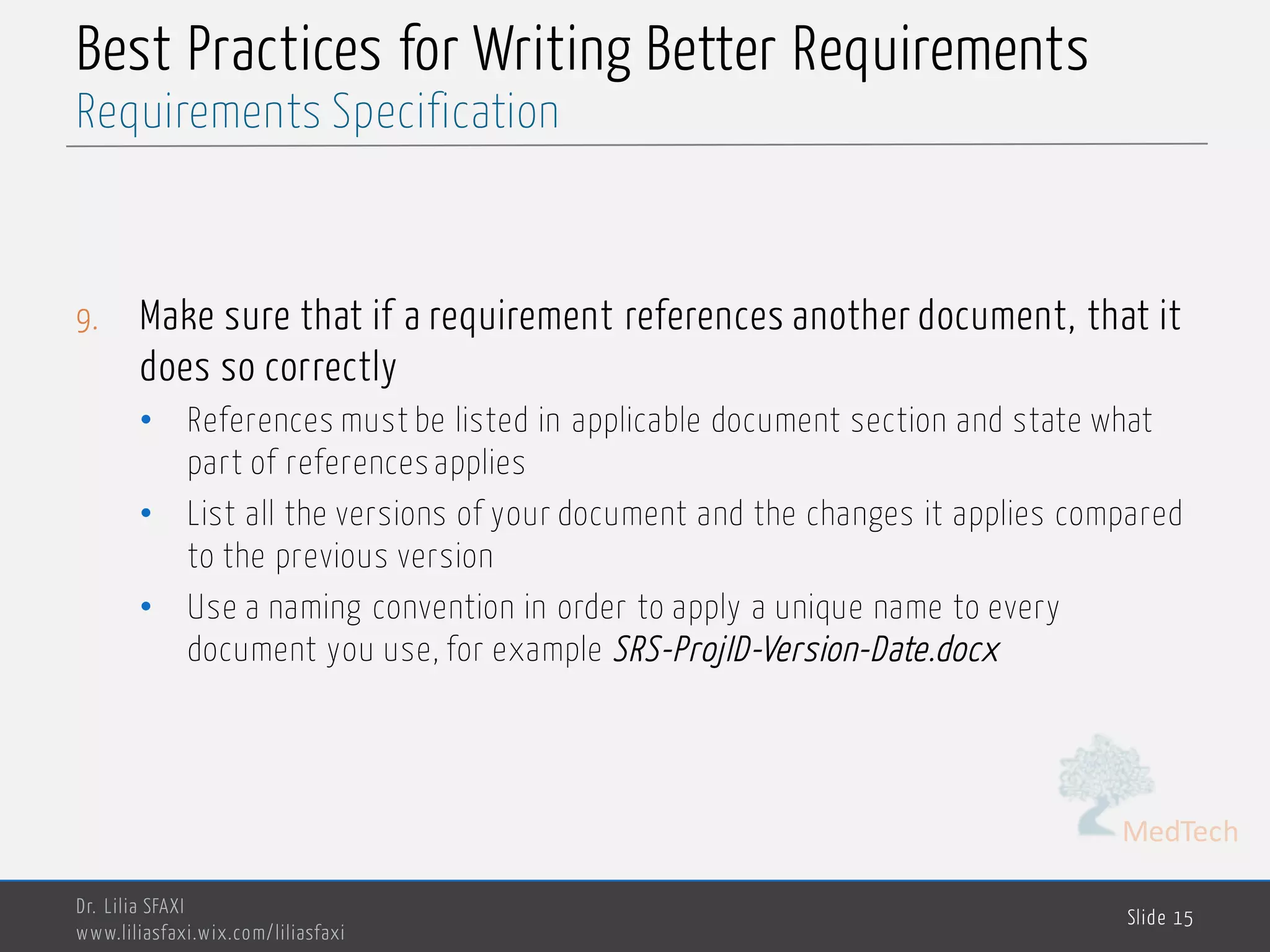 MedTech
Best Practices for Writing Better Requirements
9. Make sure that if a requirement references another document, that it
does so correctly
• References must be listed in applicable document section and state what
part of references applies
• List all the versions of your document and the changes it applies compared
to the previous version
• Use a naming convention in order to apply a unique name to every
document you use, for example SRS-ProjID-Version-Date.docx
Dr. Lilia SFAXI
www.liliasfaxi.wix.com/liliasfaxi
Slide 15
Requirements Specification
 