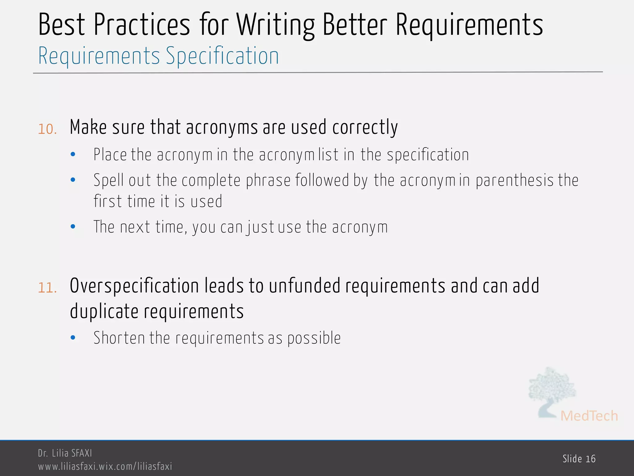 MedTech
Best Practices for Writing Better Requirements
10. Make sure that acronyms are used correctly
• Place the acronym in the acronym list in the specification
• Spell out the complete phrase followed by the acronym in parenthesis the
first time it is used
• The next time, you can just use the acronym
11. Overspecification leads to unfunded requirements and can add
duplicate requirements
• Shorten the requirements as possible
Dr. Lilia SFAXI
www.liliasfaxi.wix.com/liliasfaxi
Slide 16
Requirements Specification
 