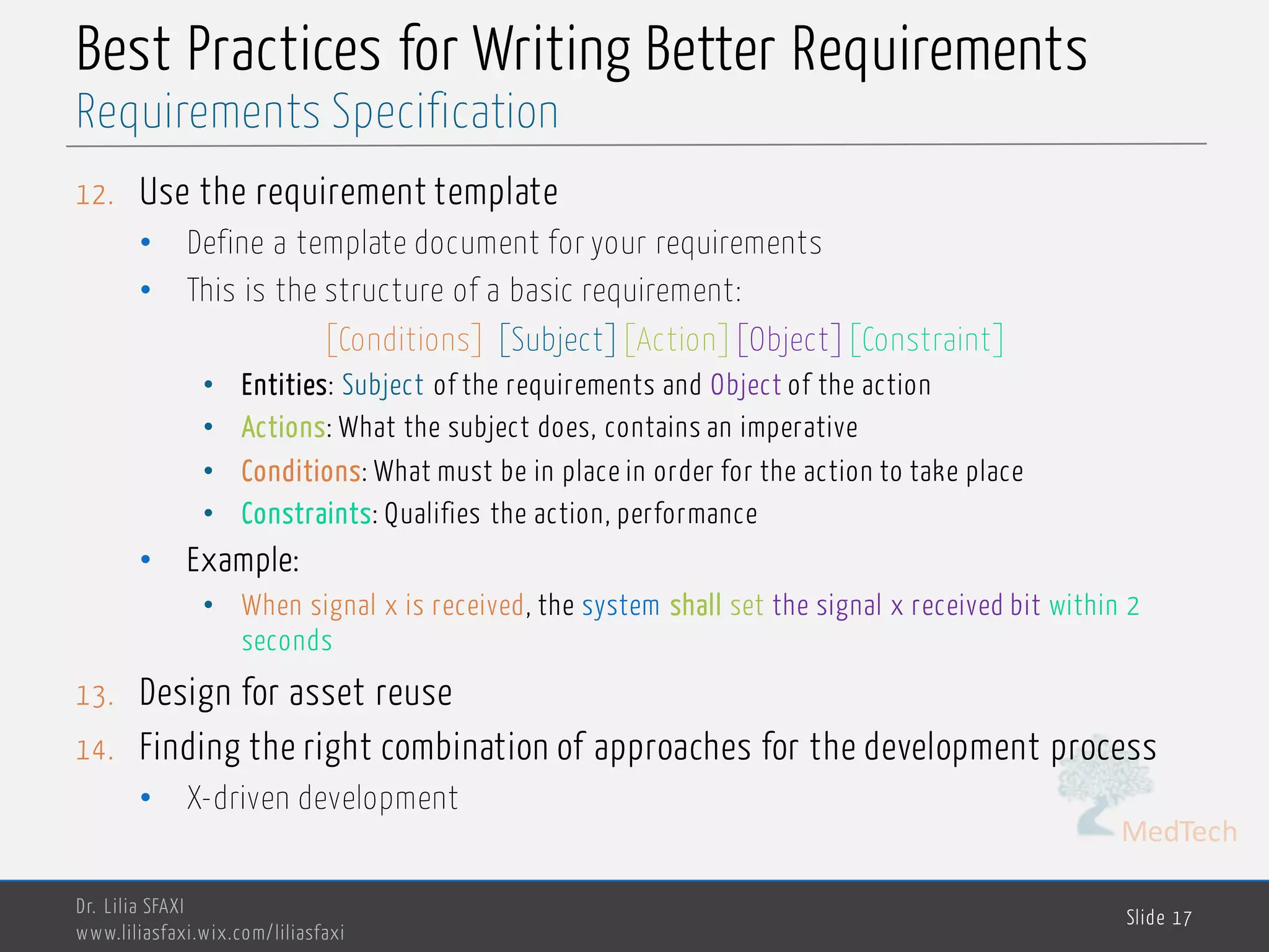 MedTech
Best Practices for Writing Better Requirements
12. Use the requirement template
• Define a template document for your requirements
• This is the structure of a basic requirement:
[Conditions] [Subject][Action][Object][Constraint]
• Entities: Subject of the requirements and Object of the action
• Actions: What the subject does, contains an imperative
• Conditions: What must be in place in order for the action to take place
• Constraints: Qualifies the action, performance
• Example:
• When signal x is received, the system shall set the signal x received bit within 2
seconds
13. Design for asset reuse
14. Finding the right combination of approaches for the development process
• X-driven development
Dr. Lilia SFAXI
www.liliasfaxi.wix.com/liliasfaxi
Slide 17
Requirements Specification
 