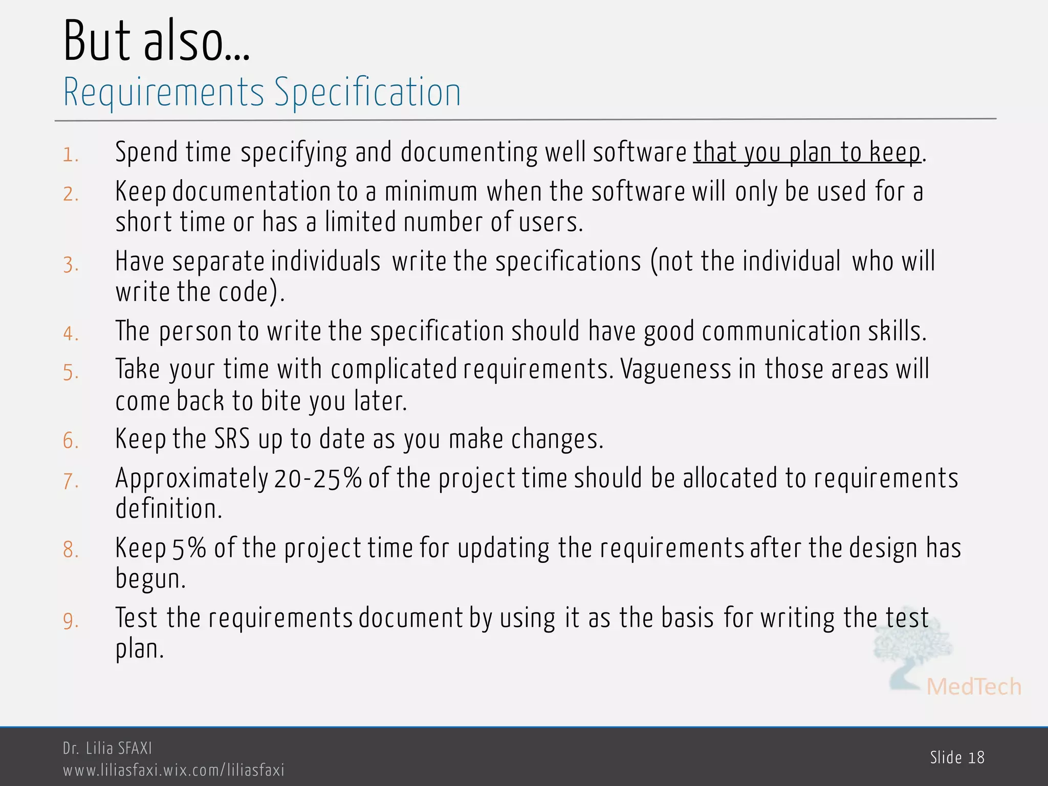 MedTech
But also…
1. Spend time specifying and documenting well software that you plan to keep.
2. Keep documentation to a minimum when the software will only be used for a
short time or has a limited number of users.
3. Have separate individuals write the specifications (not the individual who will
write the code).
4. The person to write the specification should have good communication skills.
5. Take your time with complicated requirements. Vagueness in those areas will
come back to bite you later.
6. Keep the SRS up to date as you make changes.
7. Approximately 20-25% of the project time should be allocated to requirements
definition.
8. Keep 5% of the project time for updating the requirements after the design has
begun.
9. Test the requirements document by using it as the basis for writing the test
plan.
Dr. Lilia SFAXI
www.liliasfaxi.wix.com/liliasfaxi
Slide 18
Requirements Specification
 