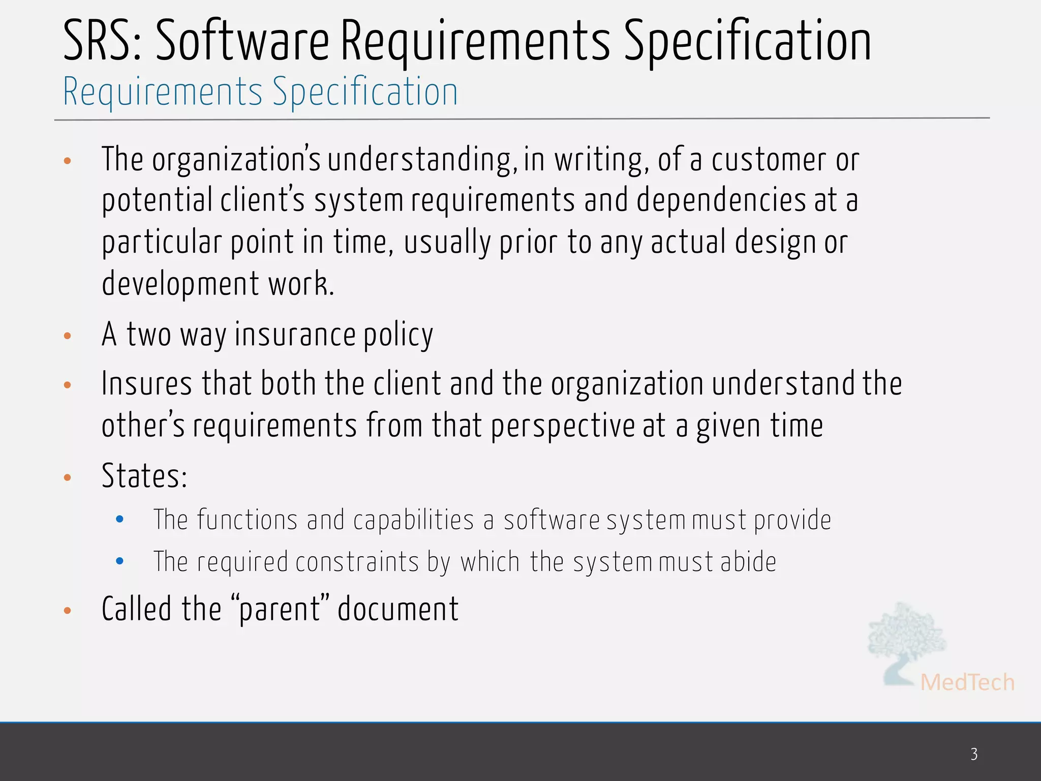 MedTech
SRS: Software Requirements Specification
• The organization’s understanding, in writing, of a customer or
potential client’s system requirements and dependencies at a
particular point in time, usually prior to any actual design or
development work.
• A two way insurance policy
• Insures that both the client and the organization understand the
other’s requirements from that perspective at a given time
• States:
• The functions and capabilities a software system must provide
• The required constraints by which the system must abide
• Called the “parent” document
3
Requirements Specification
 
