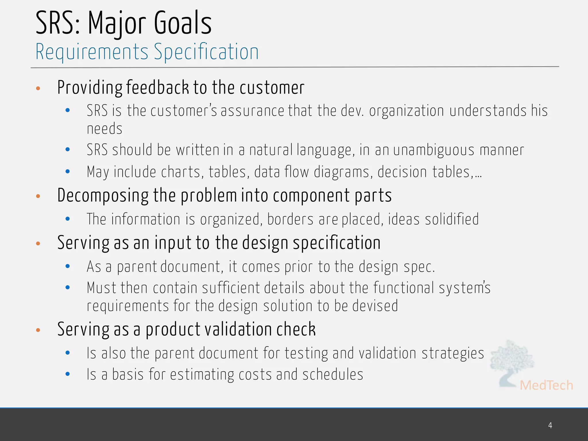 MedTech
SRS: Major Goals
• Providing feedback to the customer
• SRS is the customer’s assurance that the dev. organization understands his
needs
• SRS should be written in a natural language, in an unambiguous manner
• May include charts, tables, data flow diagrams, decision tables,…
• Decomposing the problem into component parts
• The information is organized, borders are placed, ideas solidified
• Serving as an input to the design specification
• As a parent document, it comes prior to the design spec.
• Must then contain sufficient details about the functional system’s
requirements for the design solution to be devised
• Serving as a product validation check
• Is also the parent document for testing and validation strategies
• Is a basis for estimating costs and schedules
4
Requirements Specification
 