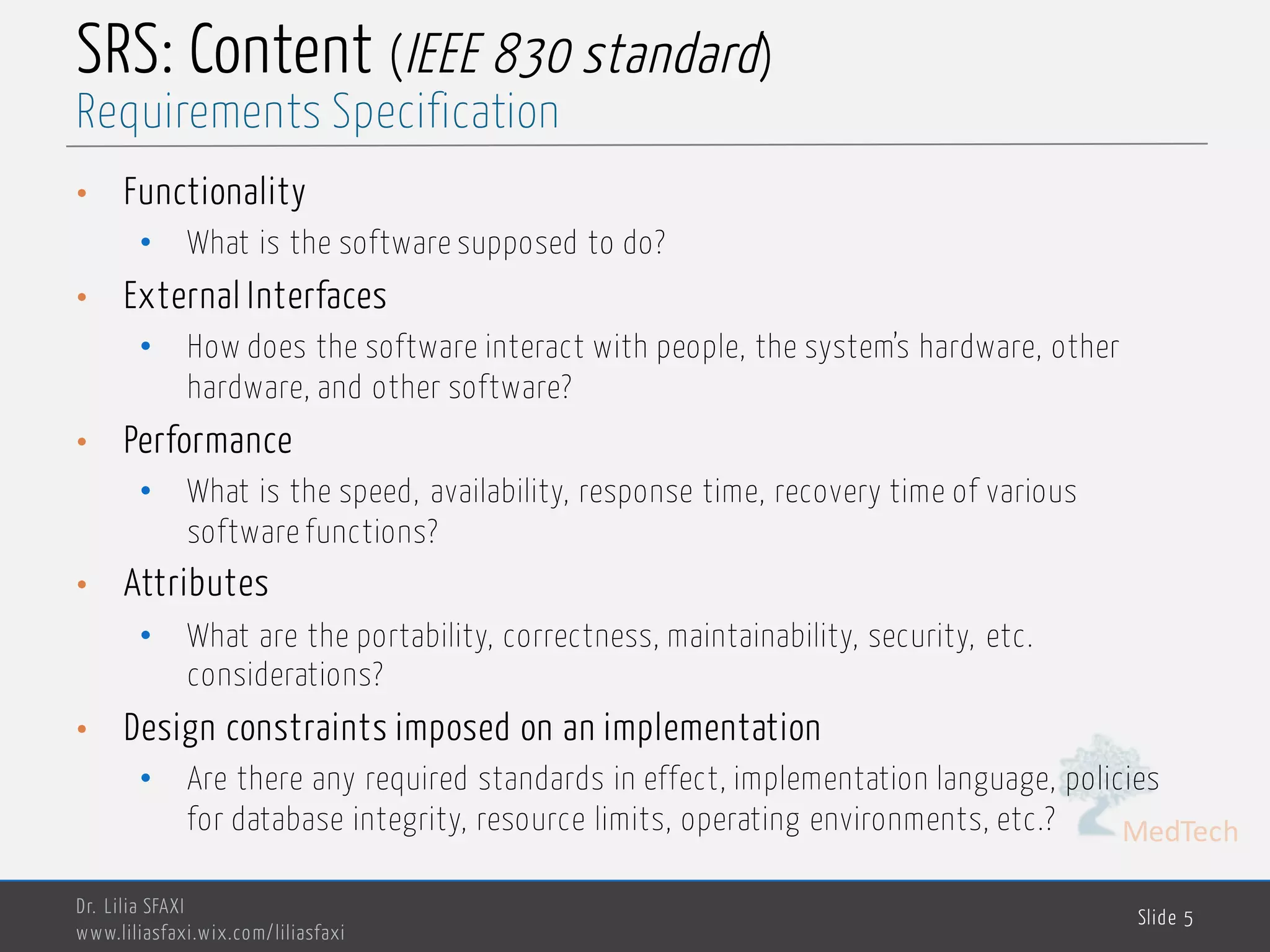 MedTech
SRS: Content (IEEE 830 standard)
• Functionality
• What is the software supposed to do?
• External Interfaces
• How does the software interact with people, the system’s hardware, other
hardware, and other software?
• Performance
• What is the speed, availability, response time, recovery time of various
software functions?
• Attributes
• What are the portability, correctness, maintainability, security, etc.
considerations?
• Design constraints imposed on an implementation
• Are there any required standards in effect, implementation language, policies
for database integrity, resource limits, operating environments, etc.?
Dr. Lilia SFAXI
www.liliasfaxi.wix.com/liliasfaxi
Slide 5
Requirements Specification
 