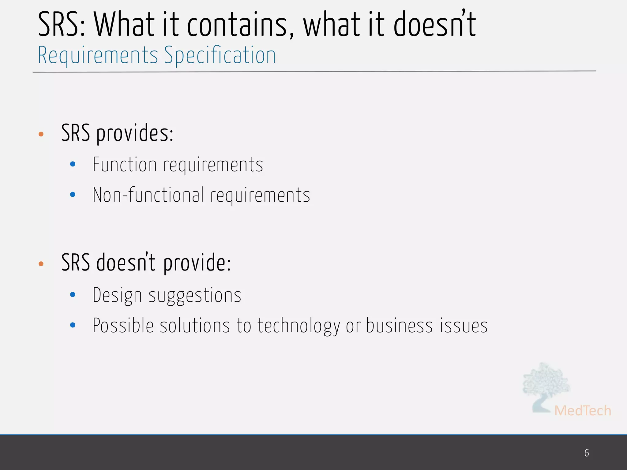 MedTech
SRS: What it contains, what it doesn’t
• SRS provides:
• Function requirements
• Non-functional requirements
• SRS doesn’t provide:
• Design suggestions
• Possible solutions to technology or business issues
6
Requirements Specification
 