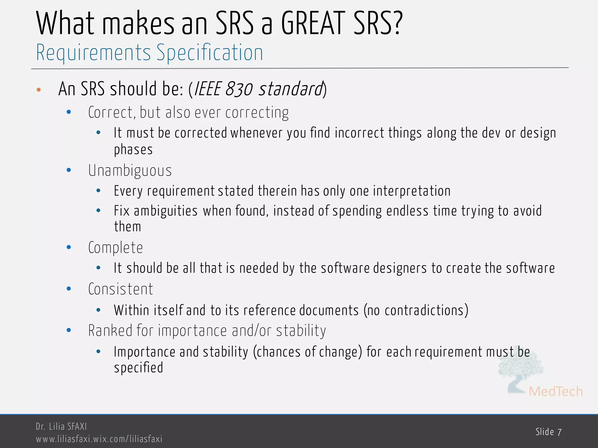 MedTech
What makes an SRS a GREAT SRS?
• An SRS should be: (IEEE 830 standard)
• Correct, but also ever correcting
• It must be corrected whenever you find incorrect things along the dev or design
phases
• Unambiguous
• Every requirement stated therein has only one interpretation
• Fix ambiguities when found, instead of spending endless time trying to avoid
them
• Complete
• It should be all that is needed by the software designers to create the software
• Consistent
• Within itself and to its reference documents (no contradictions)
• Ranked for importance and/or stability
• Importance and stability (chances of change) for each requirement must be
specified
Dr. Lilia SFAXI
www.liliasfaxi.wix.com/liliasfaxi
Slide 7
Requirements Specification
 