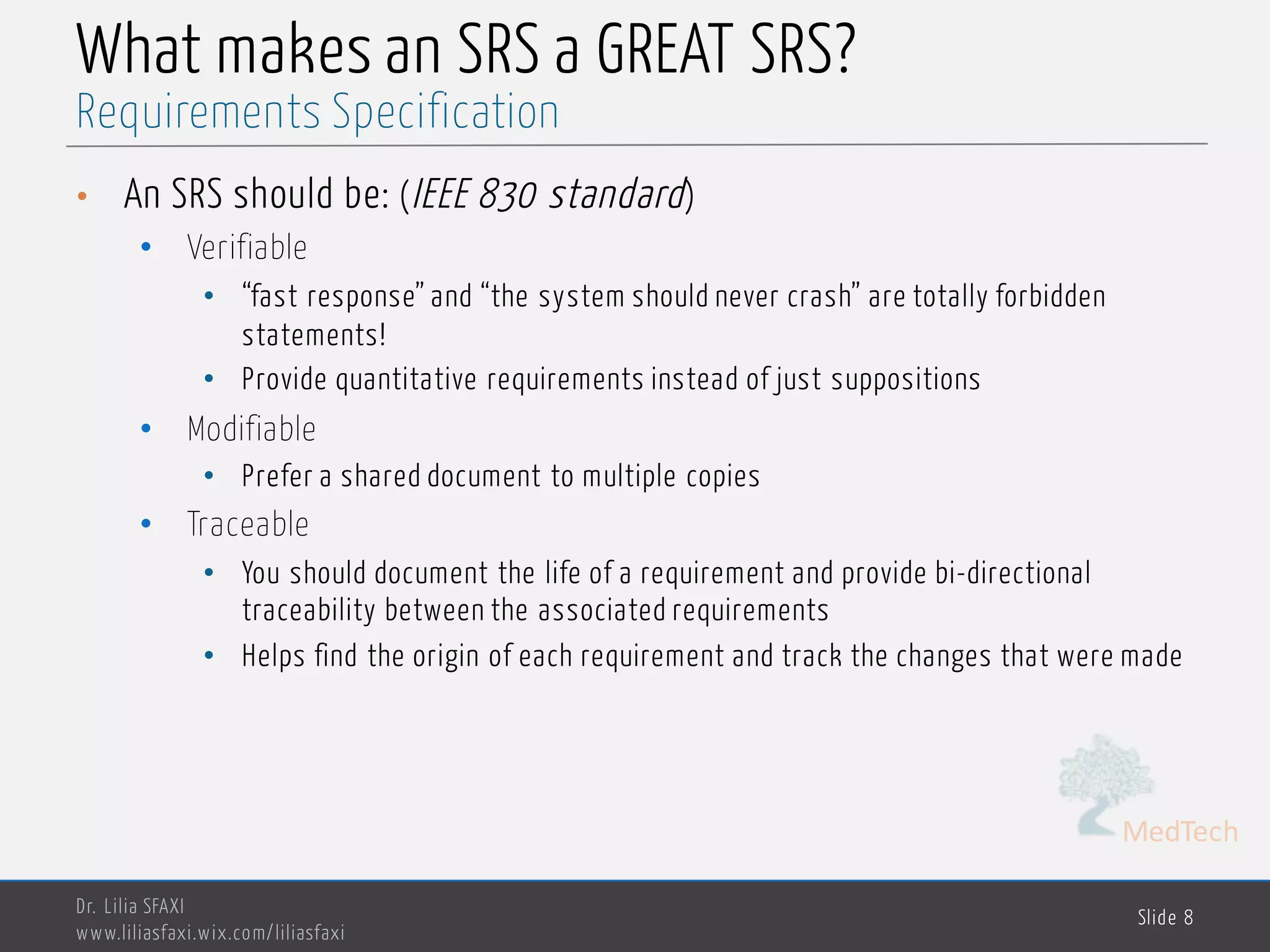 MedTech
What makes an SRS a GREAT SRS?
• An SRS should be: (IEEE 830 standard)
• Verifiable
• “fast response” and “the system should never crash” are totally forbidden
statements!
• Provide quantitative requirements instead of just suppositions
• Modifiable
• Prefer a shared document to multiple copies
• Traceable
• You should document the life of a requirement and provide bi-directional
traceability between the associated requirements
• Helps find the origin of each requirement and track the changes that were made
Dr. Lilia SFAXI
www.liliasfaxi.wix.com/liliasfaxi
Slide 8
Requirements Specification
 