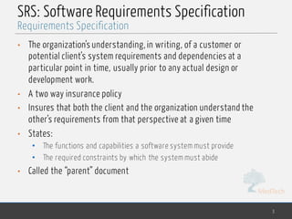 MedTech
SRS: Software Requirements Specification
• The organization’s understanding, in writing, of a customer or
potential client’s system requirements and dependencies at a
particular point in time, usually prior to any actual design or
development work.
• A two way insurance policy
• Insures that both the client and the organization understand the
other’s requirements from that perspective at a given time
• States:
• The functions and capabilities a software system must provide
• The required constraints by which the system must abide
• Called the “parent” document
3
Requirements Specification
 