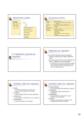 12
Documento y datos
Importe: 999.999
Fecha 99/99/99
XXXXXXXXXXX
CIF 99999999
Factura Ref. : XXX
67
Iva: 999.999
Total: 999.999
Nombre del proveedor
CIF del proveedor
Número de referencia
Fecha factura
Importe factura
IVA factura
Total factura
Diccionario de Datos
Nombre Nombre Proveedor
Definición Es el nombre del proveedor que suministra los
productos.
Estructura Cadena de 40 caracteres alfanuméricos.
Tipo Elemental
68
Tipo Elemental
Cuantificación ~ 100
Ejemplos Coca-Cola, Carrefour,...
Comentarios Problemas de duplicación
restricciones
lista de valores
reglas de cálculo (si el dato es calculado)
controles
varias definiciones (sinónimos, polisemias)
2.4 Validación y gestión de
requisitos
Validación de requisitos
Se trata de demostrar que los requisitos
definen el sistema que el cliente realmente
desea
L d l l i i
70
Los costes de los errores en los requisitos son
altos; la validación es muy importante
La detección de un error de los requisitos después
de la entrega del producto puede llegar a costar
hasta 100 veces el coste de la detección de un
error en la implementación
Controles sobre los requisitos
Validez.
¿El sistema proporciona las funciones que
soportan las necesidades de los clientes?
C l t
71
Completos.
¿Están recogidas todas las funciones solicitadas?
Consistencia.
¿Hay conflictos, contradicciones, en los requisitos?
Verificabilidad.
¿Pueden comprobarse los requisitos?
Controles sobre los requisitos
Comprensibilidad.
¿Se ha comprendido adecuadamente el requisito?
Trazabilidad.
¿El origen del requisito está claramente
e t ble ido?
72
establecido?
Adaptabilidad.
¿Se puede cambiar el requisito sin un gran
impacto en otros requisitos?
Realismo.
¿Pueden implementarse los requisitos con la
tecnología y conocimientos actuales?
 
