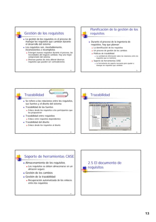 13
Gestión de los requisitos
La gestión de los requisitos es el proceso de
manejar los requisitos que cambian durante
el desarrollo del sistema
Los requisitos son, inevitablemente,
inconsistentes e incompletos
73
inconsistentes e incompletos
Emergen nuevos requisitos durante el proceso, las
necesidades del negocio cambian, hay una mejor
comprensión del sistema
Diversos puntos de vista afloran diversos
requisitos que pueden ser contradictorios
Planificación de la gestión de los
requisitos
Durante el proceso de la ingeniería de
requisitos, hay que planear:
La identificación de los requisitos
74
Un proceso de gestión de los cambios
Políticas de trazabilidad
La cantidad de información sobre las relaciones entre los
requisitos que se mantiene
Soporte de herramientas CASE
La herramienta de soporte necesaria para ayudar a
manejar los requisitos que cambian
Trazabilidad
Se refiere a las relaciones entre los requisitos,
sus fuentes y el diseño del sistema
Trazabilidad de las fuentes
Enlace desde los requisitos a los participantes que
75
q p p q
los propusieron
Trazabilidad entre requisitos
Enlace entre requisitos dependientes
Trazabilidad del diseño
Enlace desde los requisitos al diseño
Trazabilidad
76
Soporte de herramientas CASE
Almacenamiento de los requisitos
Los requisitos se deben almacenarse en un
almacén seguro
Gestión de los cambios
77
Gestión de los cambios
Gestión de la trazabilidad
Recuperación automatizada de los enlaces
entre los requisitos
2.5 El documento de
requisitos
 