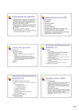 14
El documento de requisitos
El documento de requisitos es la declaración
oficial de lo que se necesita construir. Se
denomina Documento de Especificación de
Requisitos del Software (ERS)
Incluye tanto los requisitos del usuario como
79
Incluye tanto los requisitos del usuario como
la especificación detallada de los requisitos
del sistema.
NO es un documento de diseño:
Debe indicar QUÉ es lo que el sistema debe hacer.
No debe indicar CÓMO va a hacerlo.
Características de una ERS
No ambigua.
Completa.
Fácil de verificar.
C i t t
80
Consistente.
Fácil de modificar.
Facilidad para identificar el origen y las
consecuencias de cada requisito.
Facilidad de utilización durante la fase de
explotación y mantenimiento.
Estándar IEEE para la ERS
Introducción
Descripción general
Requisitos específicos.
Cubren los requisitos funcionales, no funcionales y de
interfaz.
81
Documentan las interfaces externas, describen la
funcionalidad y el rendimiento del sistema, detallan los
requisitos lógicos de la base de datos, las restricciones del
diseño, las propiedades emergentes del sistema y las
características de calidad.
Apéndices
Índice
Estructura del Documento de
Requisitos (1)
1 Visión
1.1 Introducción:
Ámbito y alcance del Proyecto. Describe la necesidad de crear el
sistema, las funciones y cómo trabajará con otros sistemas.
1.2 Participantes en el proyecto
Tanto desarrolladores de software como clientes y usuarios
82
1.3 Objetivos del sistema
Los usuarios (y los sistemas externos) necesitan un sistema para
satisfacer sus objetivos
1.4 Visión general del producto
Presenta una visión global de alto nivel de la arquitectura prevista
del sistema
[1.5 Glosario de términos]
Define los términos técnicos utilizados en el documento.
2 Resumen de entrevistas
Estructura del Documento de
Requisitos (2)
3 Catálogo de requisitos del sistema
Servicios que se proveen al usuario y los requisitos no funcionales del
sistema
3.1 Requisitos funcionales
3.1.1 Diagrama de casos de uso
3 1 2 Definición de actores
83
3.1.2 Definición de actores
3.1.3 Casos de uso del sistema
3.2 Requisitos no funcionales
3.3 Requisitos de información
Diccionario de datos
3.4 Reglas de negocio (Requisitos del dominio )
Restricciones impuestas
[4 Matrices de rastreabilidad]
5 Modelo del Dominio
Modelo inicial de clases
Ejemplo Larman: Visión
1.1 Introducción:
Prevemos una aplicación de punto de venta (PDV) tolerante
a fallos de próxima generación, PDV NuevaEra, con
flexibilidad para poder soportar variación en las reglas del
negocio del cliente, múltiples mecanismos de terminal e
interfaz de usuario, y la integración con múltiples sistemas
84
interfaz de usuario, y la integración con múltiples sistemas
de terceras partes.
Oportunidad del negocio:
Los productos PDV existentes no son adaptables al negocio
del cliente, ... Además, no permiten su extensión de manera
adecuada cuando se incrementan los terminales y crece el
negocio. Y ninguno permite trabajar en línea o
desconectados, adaptándose dinámicamente dependiendo
de los fallos. ...
 