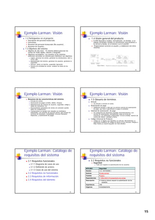 15
Ejemplo Larman: Visión
1.2 Participantes en el proyecto
Descripción del personal involucrado
Entrevistas:
Resumen del personal involucrado (No usuarios)...
Resumen de Usuarios...
1 3 Objetivos del sistema
85
1.3 Objetivos del sistema
Objetivo de alto nivel: “El sistema deberá procesar las
ventas de modo rápido, robusto e integrado”
Objetivos secundarios: Los usuarios (y los sistemas
externos) necesitan un sistema para satisfacer sus objetivos:
Cajero: procesar las ventas, gestionar las devoluciones, abrir y
cerrar caja.
Administrador del sistema: gestionar los usuarios, gestionar la
seguridad, ...
Director: poner en marcha, suspender operación.
Sistema de actividad de ventas: analizar los datos de las
ventas....
Ejemplo Larman: Visión
1.4 Visión general del producto
El PDV NuevaEra residirá, normalmente, en tiendas; si se
utilizan terminales móviles se encontrarán muy próximos a
la red de la tienda, en el interior o en el exterior.
Proporcionará servicios al usuario, y colaborará con otros
sistemas
86
Ejemplo Larman: Visión
Resumen de las características del sistema
Entrada de ventas.
Autorización de pagos (crédito, débito, cheque).
Administración del sistema de usuarios, seguridad, código y
tablas de constantes, etc
Procesamiento automático de ventas sin conexión cuando
fallen los componentes.
87
p
Transacciones en tiempo real, basadas en estándares
industriales, con sistemas de terceras partes, que incluye los
servicios de inventario, contabilidad, recursos humanos,
impuestos, y autorización de pagos.
Ejemplo Larman: Visión
1.5 Glosario de términos
Artículo
Un artículo o servicio en venta.
Autorización de pago
Validación llevada a cabo por un servicio externo de autorización
de pago, que hará o garantizará el pago al vendedor.
88
Solicitud de autorización de pago
Un compuesto de elementos enviados electrónicamente a un
servicio de autorización, normalmente como un array de
caracteres. Los elementos comprenden: ID de la tienda, número de
cuenta del cliente, cantidad y fecha.
Código Universal de Producto
Código de 12 dígitos que identifica un artículo. Normalmente se
representa mediante un código de barras en los artículos. Diríjase a
http://www.uc-council.org para ver más detalles.
Ejemplo Larman: Catálogo de
requisitos del sistema
3.1 Requisitos funcionales
3.1.1 Diagrama de casos de uso
3.1.2 Definición de actores
3.1.3 Casos de uso del sistema
89
3.2 Requisitos no funcionales
3.3 Requisitos de información
3.4 Requisitos del dominio
Ejemplo Larman: Catálogo de
requisitos del sistema
3.2 Requisitos no funcionales
Seguridad
Todo uso requiere la autenticación de los usuarios.
NFR-0001 Seguridad
Versión 1 0 ( 18/10/2006 )
90
Versión 1.0 ( 18/10/2006 )
Autores •Craig Larman
Fuentes •Cajero
Dependencias • [OBJ-0001] Procesamiento de ventas
Descripción El sistema deberá requerir la autenticación de los
usuarios.
Importancia vital
Urgencia inmediatamente
 
