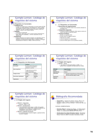 16
Ejemplo Larman: Catálogo de
requisitos del sistema
3.2 Requisitos no funcionales
Facilidad de uso
El cliente será capaz de ver la información en un gran monitor del PDV.
Se debe ver el texto fácilmente a una distancia de 1 metro. El cajero
está mirando a menudo al cliente o los artículos, no a la pantalla del
ordenador. Por tanto, se deben comunicar las señales y avisos con
sonidos, en lugar de sólo mediante gráficos.
91
so dos, e uga de só o ed a te g á cos
Fiabilidad
Capacidad de recuperación
Si se produce algún fallo al usar un servicio externo (autorización de
pago, sistema de contabilidad,...) intentar solucionarlo con una
solución local
Rendimiento
Como se mencionó en los factores humanos, los compradores quieren
completar el proceso de ventas muy rápido. Un cuello de botella
potencial es la autorización de pagos externa. El objetivo es conseguir
la autorización en menos de 1 minuto, el 90% de las veces
Ejemplo Larman: Catálogo de
requisitos del sistema
...3.2 Requisitos no funcionales
Restricciones de Implementación
La dirección de NuevaEra insiste en una solución utilizando las
tecnologías Java
Componentes adquiridos
92
p q
El sistema de cálculo de impuestos. Debe soportar sistemas de
cálculo conectables de diferentes países.
Interfaces hardware
Monitor con pantalla táctil
Escáner láser de código de barras
Impresora de recibos
Lector de tarjetas de crédito/débito
Lector de firmas (pero no en la primera versión)
Ejemplo Larman: Catálogo de
requisitos del sistema
3.3 Requisitos de información
IRQ-0001 producto
Descripción El sistema deberá almacenar la
información correspondiente a
producto. En concreto:
93
Datos específicos
•código universal de producto
•nombre del producto
•precio unitario del producto
Tiempo de vida Medio Máximo
8 mes(es) 5 año(s)
Ocurrencias simultáneas Medio Máximo
400 1000
Importancia vital
Ejemplo Larman: Catálogo de
requisitos del sistema
3.4 Reglas del negocio
REGLA 1, firma
Se requiere la firma para pagos a crédito. La
política de las compañías de autorización de crédito.
94
CRQ-0001 pagos firmados
Versión 1.0 ( 18/10/2006 )
Dependencias Ninguno
Descripción La información almacenada por el sistema deberá
satisfacer la siguiente restricción: se requiere la
firma del cliente para pagos a crédito.
Importancia PD
Urgencia PD
Ejemplo Larman: Catálogo de
requisitos del sistema
3.4 Reglas del negocio
REGLA 2, impuestos
Hay que añadir el IVA
REGLA 3, devoluciones
95
Las devoluciones de los pagos a crédito sólo pueden
efectuarse como crédito en las cuentas de crédito de los
compradores, no en efectivo. La política de las
compañías de autorización de crédito
REGLA 4, Fijación de precios
Los artículos tienen un precio original, y opcional mente,
un precio rebajado.
Bibliografía Recomendada
Sommerville, I. "Ingeniería del software" Pearson, 2005 (7ª ed.)
Larman, C. “UML y Patrones. Introducción al Análisis y Diseño
Orientado a Objetos y al Proceso Unificado ”. Prentice Hall, 2004. cap.
4, 5 y 7.
Lecturas complementarias
96
Lecturas complementarias
Pressman, Roger S. "Ingeniería del software : un enfoque práctico
MacGraw-Hill", 2005 (6ª ed) Pressman, Roger S. "Ingeniería del
software : un enfoque práctico MacGraw-Hill", 2005 (6ª ed)
Amador Durán Toro, Beatriz Bernárdez Jiménez, "Metodología
para la Elicitación de Requisitos de Sistemas Software", Versión 2.3,
Informe Técnico LSI–2000–10 (revisado), Universidad de Sevilla
 