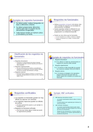 3
Ejemplos de requisitos funcionales
1. Se deben poder realizar búsquedas en
base a diferentes criterios.
2. Se deben proporcionar diferentes
visores para que el usuario lea los
13
p q
documentos recuperados.
3. Cada factura tendrá un número único
y correlativo y la fecha.
Requisitos no funcionales
Definen propiedades emergentes del sistema, tales
como el tiempo de respuesta, las necesidades de
almacenamiento, la fiabilidad, …
Pueden especificar también la utilización de una
14
Pueden especificar también la utilización de una
herramienta CASE en particular, un lenguaje de
programación o un método del desarrollo.
Pueden ser más críticos que los funcionales.
Si un R. funcional no se cumple, el sistema se degrada
Si un R. no funcional no se cumple, el sistema puede
inutilizarse
Clasificación de los requisitos no
funcionales
Requisitos del producto
Especifican el comportamiento del producto obtenido:
velocidad de ejecución, memoria requerida, porcentaje de
fallos aceptables, …
15
Requisitos organizacionales
Son una consecuencia de las políticas y procedimientos
existentes en la organización: procesos estándar utilizados,
de fechas de entrega, documentación a entregar, …
Requisitos externos
Presentan factores externos al sistema y a su proceso de
desarrollo: interoperabilidad del sistema con otros, requisitos
legales, éticos, …
Ejemplo de requisitos no funcionales
1. Requisito del producto
4.C.8 Se utilizará en todas las comunicaciones el
conjunto de caracteres ADA estándar
2. Requisito organizacional
16
q g
9.3.2 El sistema se debe desarrollar de acuerdo
con el proceso estándar XYZCo-SP-STAN-95.
3. Requisito externo
7.6.5 El sistema no divulgará a los operadores
ninguna información personal sobre los
clientes aparte de su nombre y su número de
referencia.
Requisitos verificables
Los requisitos no funcionales pueden ser muy
difíciles de expresar con exactitud.
Los requisitos imprecisos pueden ser difíciles
d ifi
17
de verificar
Un deseo general del usuario es, por ejemplo, la
facilidad de uso
Requisito no funcional verificable
Una frase que incluye alguna medida que puede
ser objetivamente probada
Ejemplo: RNF verificables
1. RNF imprecisos (una primera versión)
- Los usuarios especializados deberán utilizar el sistema
fácilmente.
- El sistema deberá estar organizado para minimizar los
18
El sistema deberá estar organizado para minimizar los
errores del usuario.
2. RNF verificables (detallados)
- Los usuarios experimentados deberán poder utilizar
todas las funciones del sistema después de un total de
dos horas de entrenamiento.
- Después de este entrenamiento, el número medio de
errores cometidos por los usuarios experimentados no
excederá de dos por día.
 