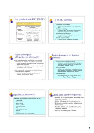 4
UU sability Human factors aesthetics, consistency,
documentation
RR eliability
Frequency/severity of failure,
Funcionality Requisitos funcionales
Una guía básica de RNF: [F]URPS
19
RR eliability
(Fiabilidad)
recoverability, predictability, accuracy,
MTBF
PPerformance
(Rendimiento)
Speed efficiency, resource usage,
throughput, response time
SSupportability
(Soporte)
Testability Extensibility
Adaptability Maintainability
Compatibility Configurability
Serviceability Installability
Localizability Robustness
[F]URPS, ejemplo
Facilidad de uso (usability)
Se debe ver el texto fácilmente a una distancia de 1
metro
Fiabilidad (reliability)
20
( y)
Si se produce algún fallo al usar un servicio externo
(autorización de pago) solucionarlo localmente
Rendimiento (performance)
conseguir la autorización de pago en menos de 1
minuto, el 90% de las veces
Soporte (supportability)
El sistema debe ser instalable por los usuarios.
Reglas del negocio
y Requisitos de información
Las reglas del negocio describen las características
del dominio en el que se encuadra la organización.
Pueden ser requisitos funcionales, restringir los existentes o
definir cálculos particulares.
Si las reglas del negocio no se satisfacen, el sistema puede
21
g g , p
no trabajar de forma satisfactoria.
Los requisitos de información son también formas
especializadas de requisitos:
el sistema guardará información sobre los socios del
videoclub, en concreto DNI, nombre…)
Reglas de negocio en diversos
dominios
1. Restricción a un requisito funcional:
Habrá una interfaz del usuario estándar para
todas las bases de datos, que tomará como
referencia el estándar Z39.50.
22
2. Restricción legal:
Debido a las restricciones en los derechos de
autor, algunos documentos se deben suprimir
inmediatamente después de su llegada.
3. Cálculo particular:
La desaceleración del tren se calcula como:
Dtren = Dcontrol + Dgradiente
Requisitos de información
IRQ–02: Información sobre un socio de un
videoclub
Número de socio
Número del DNI
23
Número del DNI
Nombre y apellidos
Fecha de nacimiento
Sexo
Fecha de alta como socio
Dirección
Teléfonos
Películas alquiladas en un momento dado
Guías para escribir requisitos
Inventar un formato estándar y utilizarlo para
todos los requisitos
Utilizar el lenguaje de forma consistente.
Distinguir entre los requisitos obligatorios y
24
Distinguir entre los requisitos obligatorios y
los deseables.
Resaltar el texto para identificar las partes
claves del requisito.
Evitar el uso de lenguaje “técnico”.
 