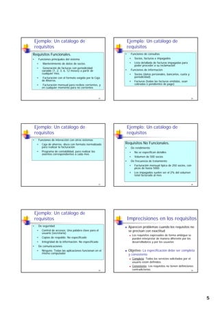 5
Ejemplo: Un catálogo de
requisitos
Requisitos Funcionales.
• Funciones principales del sistema
• Mantenimiento de datos de socios.
• Generación de facturas con periodicidad
25
Generación de facturas con periodicidad
variable (1, 2, 3, 6, 12 meses) a partir de
cualquier mes.
• Facturación con el formato exigido por la Caja
de Ahorros.
• Facturación mensual para recibos corrientes, y
en cualquier momento para no corrientes
Ejemplo: Un catálogo de
requisitos
• Funciones de consultas
• Socios, facturas e impagados
• Lista detallada de facturas impagadas para
poder proceder a su reclamación
F i d i f ió
26
• Funciones de información
• Socios (datos personales, bancarios, cuota y
periodicidad)
• Facturas (todas las facturas emitidas, sean
cobradas o pendientes de pago)
Ejemplo: Un catálogo de
requisitos
• Funciones de interacción con otros sistemas
• Caja de ahorros: disco con formato normalizado
para realizar la facturación
• Programa de contabilidad, para realizar los
asientos correspondientes a cada mes
27
asientos correspondientes a cada mes
Ejemplo: Un catálogo de
requisitos
Requisitos No Funcionales.
• De rendimiento
• No se especifican detalles
28
• Volumen de 500 socios
• De frecuencia de tratamiento
• Facturación mensual típica de 250 socios, con
picos de hasta 5000
• Los impagados suelen ser el 2% del volumen
total facturado al mes
Ejemplo: Un catálogo de
requisitos
• De seguridad
• Control de accesos: Una palabra clave para el
usuario (secretaria)
• Copias de respaldo: No especificado
I t id d d l i f ió N ifi d
29
• Integridad de la información: No especificado
• De comunicaciones
• Ninguno. Todas las aplicaciones funcionan en el
mismo computador
Imprecisiones en los requisitos
Aparecen problemas cuando los requisitos no
se precisan con exactitud
Los requisitos expresados de forma ambigua se
pueden interpretar de manera diferente por los
d ll d l i
30
desarrolladores y por los usuarios
Objetivo: La especificación debe ser completa
y consistente
Completa: Todos los servicios solicitados por el
usuario están definidos.
Consistente: Los requisitos no tienen definiciones
contradictorias.
 
