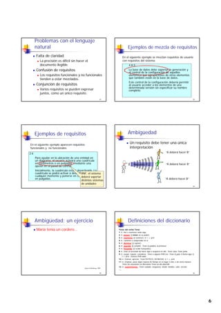 6
Problemas con el lenguaje
natural
Falta de claridad
La precisión es difícil sin hacer el
documento ilegible.
Confusión de requisitos
31
Confusión de requisitos
Los requisitos funcionales y no funcionales
tienden a estar mezclados.
Conjunción de requisitos
Varios requisitos se pueden expresar
juntos, como un único requisito.
Ejemplos de mezcla de requisitos
4.A.5
La base de datos debe soportar la generación y
En el siguiente ejemplo se mezclan requisitos de usuario
con requisitos del sistema:
32
La base de datos debe soportar la generación y
el control de la configuración de aquellos
elementos que agrupaciones de otros elementos
que también están en la base de datos.
Este control de la configuración debería permitir
al usuario acceder a los elementos de una
determinada versión sin especificar su nombre
completo.
Ejemplos de requisitos
2.6
En el siguiente ejemplo aparecen requisitos
funcionales y no funcionales
33
Para ayudar en la ubicación de una entidad en
un diagrama, el usuario activará una cuadrícula
en centímetros o en pulgadas, mediante una
opción en el panel de control.
Inicialmente, la cuadrícula estará desactivada. La
cuadrícula se podrá activar o desactivar en
cualquier momento y ponerse en centímetros o
en pulgadas.
RNF: el sistema
deberá soportar
distintos sistemas
de unidades
“A deberá hacer B”
Ambigüedad
Un requisito debe tener una única
interpretación
34
“A deberá hacer B”
“A deberá hacer B”
Ambigüedad: un ejercicio
María tenía un cordero…
35
Gause & Weinberg, 1989
Definiciones del diccionario
Tenía, del verbo Tener
1. tr. Asir o mantener asido algo.
2. tr. poseer ( tener en su poder).
3. tr. mantener ( sostener). U. t. c. prnl.
4. tr. Contener o comprender en sí.
5 tr dominar ( sujetar)
36
5. tr. dominar ( sujetar).
6. tr. guardar ( cumplir). Tener la palabra, la promesa
7. tr. hospedar ( recibir huéspedes).
8. tr. Estar en precisión de hacer algo u ocuparse en ello. Tener clase Tener junta
9. tr. Juzgar, reputar, considerar. Tener a alguien POR rico. Tener A gala, A honra algo. U.
t. c. prnl. Tenerse POR sabio
10. tr. Estimar, apreciar. Tener EN POCO, EN MUCHO. U. t. c. prnl.
11. tr. Emplear, pasar algún espacio de tiempo en un lugar o sitio, o de cierta manera.
Tener las vacaciones en Barcelona Tener un día aburrido
12. tr. experimentar. Tener cuidado, vergüenza, miedo, hambre, calor, nervios
….
 