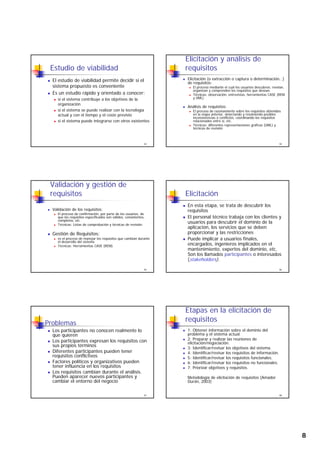 8
Estudio de viabilidad
El estudio de viabilidad permite decidir si el
sistema propuesto es conveniente
Es un estudio rápido y orientado a conocer:
si el sistema contribuye a los objetivos de la
43
y j
organización
si el sistema se puede realizar con la tecnología
actual y con el tiempo y el coste previsto
si el sistema puede integrarse con otros existentes
Elicitación y análisis de
requisitos
Elicitación (o extracción o captura o determinación…)
de requisitos:
El proceso mediante el cual los usuarios descubren, revelan,
organizan y comprenden los requisitos que desean.
Técnicas: observación, entrevistas, herramientas CASE (REM
y UML)
44
Análisis de requisitos:
El proceso de razonamiento sobre los requisitos obtenidos
en la etapa anterior, detectando y resolviendo posibles
inconsistencias o conflictos, coordinando los requisitos
relacionados entre sí, etc.
Técnicas: diferentes representaciones gráficas (UML) y
técnicas de revisión
Validación y gestión de
requisitos
Validación de los requisitos:
El proceso de confirmación, por parte de los usuarios, de
que los requisitos especificados son válidos, consistentes,
completos, etc.
Técnicas: Listas de comprobación y técnicas de revisión.
45
p y
Gestión de Requisitos:
es el proceso de manejar los requisitos que cambian durante
el desarrollo del sistema
Técnicas: Herramientas CASE (REM)
Elicitación
En esta etapa, se trata de descubrir los
requisitos
El personal técnico trabaja con los clientes y
usuarios para descubrir el dominio de la
aplicación los servicios que se deben
46
aplicación, los servicios que se deben
proporcionar y las restricciones
Puede implicar a usuarios finales,
encargados, ingenieros implicados en el
mantenimiento, expertos del dominio, etc.
Son los llamados participantes o interesados
(stakeholders).
Problemas
Los participantes no conocen realmente lo
que quieren
Los participantes expresan los requisitos con
sus propios términos
Diferentes participantes pueden tener
47
Diferentes participantes pueden tener
requisitos conflictivos
Factores políticos y organizativos pueden
tener influencia en los requisitos
Los requisitos cambian durante el análisis.
Pueden aparecer nuevos participantes y
cambiar el entorno del negocio
Etapas en la elicitación de
requisitos
1: Obtener información sobre el dominio del
problema y el sistema actual.
2: Preparar y realizar las reuniones de
elicitación/negociación.
3: Identificar/revisar los objetivos del sistema.
4: Identificar/revisar los requisitos de información
48
4: Identificar/revisar los requisitos de información.
5: Identificar/revisar los requisitos funcionales.
6: Identificar/revisar los requisitos no funcionales.
7: Priorizar objetivos y requisitos.
Metodología de elicitación de requisitos (Amador
Durán, 2003)
 