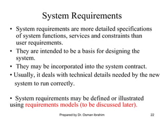 22
System Requirements
• System requirements are more detailed specifications
of system functions, services and constraints than
user requirements.
• They are intended to be a basis for designing the
system.
• They may be incorporated into the system contract.
• Usually, it deals with technical details needed by the new
system to run correctly.
• System requirements may be defined or illustrated
using requirements models (to be discussed later).
Prepared by Dr. Osman Ibrahim
 