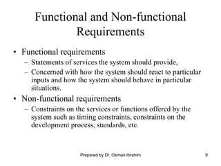 9
Functional and Non-functional
Requirements
• Functional requirements
– Statements of services the system should provide,
– Concerned with how the system should react to particular
inputs and how the system should behave in particular
situations.
• Non-functional requirements
– Constraints on the services or functions offered by the
system such as timing constraints, constraints on the
development process, standards, etc.
Prepared by Dr. Osman Ibrahim
 