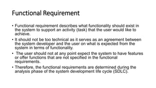 Functional Requirement
• Functional requirement describes what functionality should exist in
the system to support an activity (task) that the user would like to
achieve.
• It should not be too technical as it serves as an agreement between
the system developer and the user on what is expected from the
system in terms of functionality.
• The user should not at any point expect the system to have features
or offer functions that are not specified in the functional
requirements.
• Therefore, the functional requirements are determined during the
analysis phase of the system development life cycle (SDLC).
 