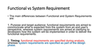 Functional vs System Requirement
• The main differences between Functional and System Requirements
are:
1. Purpose and target audience: functional requirements are aimed to
communicate what is expected from the system from an end user's
perspective, whereas system requirements are aimed at clarifying to
developers how the system will be implemented in order to deliver the
functional requirements.
2. Timing: functional requirements are specified during analysis,
whereas system requirements are specified as part of the design
phase.
 