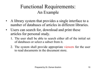 10
Functional Requirements:
An Example
• A library system that provides a single interface to a
number of databases of articles in different libraries.
• Users can search for, download and print these
articles for personal study.
1. The user shall be able to search either all of the initial set
of databases or select a subset from it.
2. The system shall provide appropriate viewers for the user
to read documents in the document store.
Prepared by Dr. Osman Ibrahim
 
