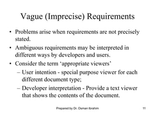 11
Vague (Imprecise) Requirements
• Problems arise when requirements are not precisely
stated.
• Ambiguous requirements may be interpreted in
different ways by developers and users.
• Consider the term ‘appropriate viewers’
– User intention - special purpose viewer for each
different document type;
– Developer interpretation - Provide a text viewer
that shows the contents of the document.
Prepared by Dr. Osman Ibrahim
 
