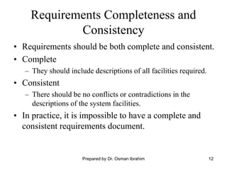 12
Requirements Completeness and
Consistency
• Requirements should be both complete and consistent.
• Complete
– They should include descriptions of all facilities required.
• Consistent
– There should be no conflicts or contradictions in the
descriptions of the system facilities.
• In practice, it is impossible to have a complete and
consistent requirements document.
Prepared by Dr. Osman Ibrahim
 