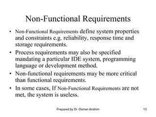 13
Non-Functional Requirements
• Non-Functional Requirements define system properties
and constraints e.g. reliability, response time and
storage requirements.
• Process requirements may also be specified
mandating a particular IDE system, programming
language or development method.
• Non-functional requirements may be more critical
than functional requirements.
• In some cases, If Non-Functional Requirements are not
met, the system is useless.
Prepared by Dr. Osman Ibrahim
 
