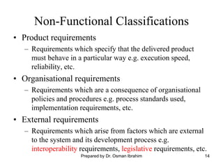 14
Non-Functional Classifications
• Product requirements
– Requirements which specify that the delivered product
must behave in a particular way e.g. execution speed,
reliability, etc.
• Organisational requirements
– Requirements which are a consequence of organisational
policies and procedures e.g. process standards used,
implementation requirements, etc.
• External requirements
– Requirements which arise from factors which are external
to the system and its development process e.g.
interoperability requirements, legislative requirements, etc.
Prepared by Dr. Osman Ibrahim
 