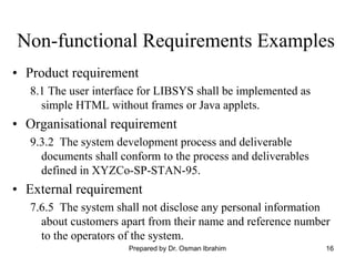 16
Non-functional Requirements Examples
• Product requirement
8.1 The user interface for LIBSYS shall be implemented as
simple HTML without frames or Java applets.
• Organisational requirement
9.3.2 The system development process and deliverable
documents shall conform to the process and deliverables
defined in XYZCo-SP-STAN-95.
• External requirement
7.6.5 The system shall not disclose any personal information
about customers apart from their name and reference number
to the operators of the system.
Prepared by Dr. Osman Ibrahim
 
