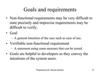17
Goals and requirements
• Non-functional requirements may be very difficult to
state precisely and imprecise requirements may be
difficult to verify.
• Goal
– A general intention of the user such as ease of use.
• Verifiable non-functional requirement
– A statement using some measure that can be tested.
• Goals are helpful to developers as they convey the
intentions of the system users.
Prepared by Dr. Osman Ibrahim
 