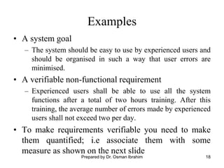 18
Examples
• A system goal
– The system should be easy to use by experienced users and
should be organised in such a way that user errors are
minimised.
• A verifiable non-functional requirement
– Experienced users shall be able to use all the system
functions after a total of two hours training. After this
training, the average number of errors made by experienced
users shall not exceed two per day.
• To make requirements verifiable you need to make
them quantified; i.e associate them with some
measure as shown on the next slide
Prepared by Dr. Osman Ibrahim
 