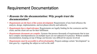Requirement Documentation
• Reasons for the documentation: Why people trust the
documentation?
• Requirements are the basis of the system development. Requirements of any kind influence the
analysis, design, implementation, and test phases directly and indirectly.
• Requirements have a legal relevance. Requirements are legally binding for the contractor and the
client, and the client can sue for their fulfillment.
• Requirements documents are complex. Systems that possess thousands of requirements that in turn
have complex interdependencies on multiple layers are not unheard of in practice. Without suitable
documentation, keeping on top of things can become very difficult for anyone involved.
• Requirements must be accessible to all involved parties. Projects undergo certain “development” as
time goes by—regarding the subject as well as the staff.
 
