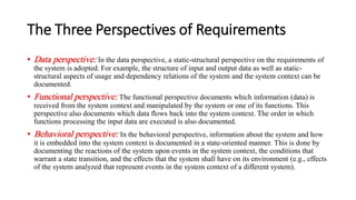 The Three Perspectives of Requirements
• Data perspective: In the data perspective, a static-structural perspective on the requirements of
the system is adopted. For example, the structure of input and output data as well as static-
structural aspects of usage and dependency relations of the system and the system context can be
documented.
• Functional perspective: The functional perspective documents which information (data) is
received from the system context and manipulated by the system or one of its functions. This
perspective also documents which data flows back into the system context. The order in which
functions processing the input data are executed is also documented.
• Behavioral perspective: In the behavioral perspective, information about the system and how
it is embedded into the system context is documented in a state-oriented manner. This is done by
documenting the reactions of the system upon events in the system context, the conditions that
warrant a state transition, and the effects that the system shall have on its environment (e.g., effects
of the system analyzed that represent events in the system context of a different system).
 