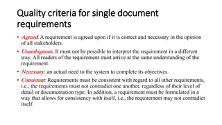 Quality criteria for single document
requirements
• Agreed: A requirement is agreed upon if it is correct and necessary in the opinion
of all stakeholders.
• Unambiguous: It must not be possible to interpret the requirement in a different
way. All readers of the requirement must arrive at the same understanding of the
requirement.
• Necessary: an actual need to the system to complete its objectives.
• Consistent: Requirements must be consistent with regard to all other requirements,
i.e., the requirements must not contradict one another, regardless of their level of
detail or documentation type. In addition, a requirement must be formulated in a
way that allows for consistency with itself, i.e., the requirement may not contradict
itself.
 